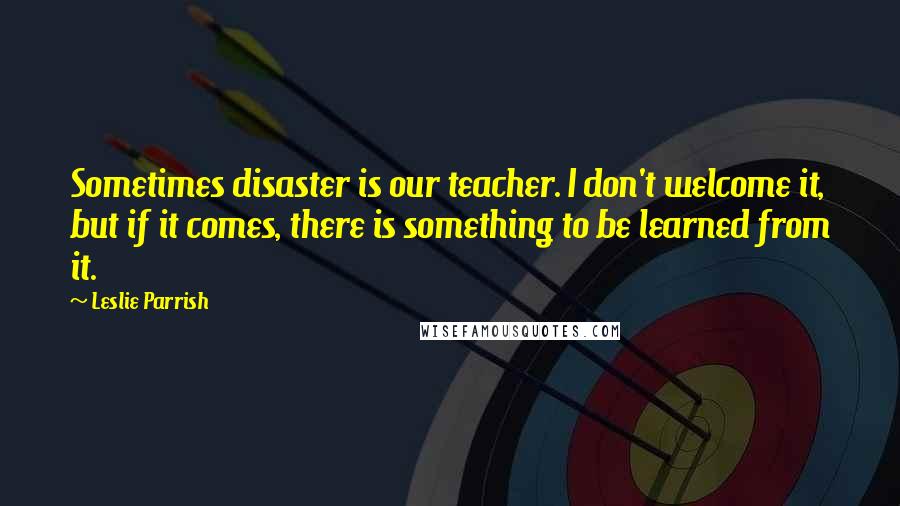 Leslie Parrish Quotes: Sometimes disaster is our teacher. I don't welcome it, but if it comes, there is something to be learned from it.