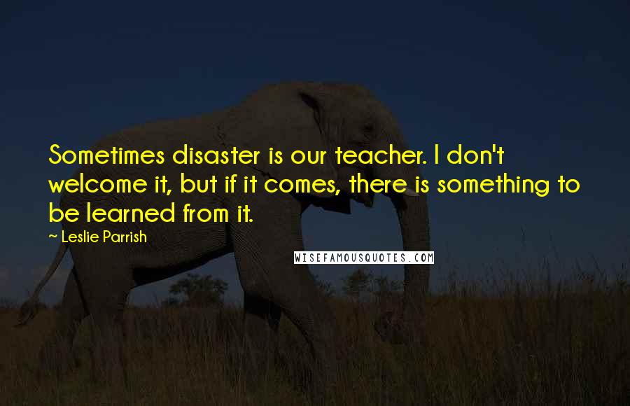 Leslie Parrish Quotes: Sometimes disaster is our teacher. I don't welcome it, but if it comes, there is something to be learned from it.