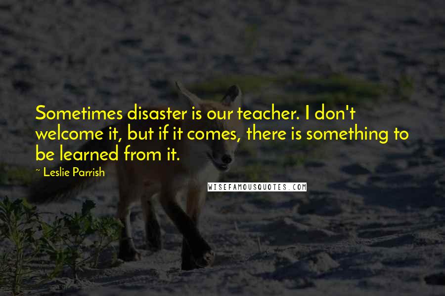 Leslie Parrish Quotes: Sometimes disaster is our teacher. I don't welcome it, but if it comes, there is something to be learned from it.