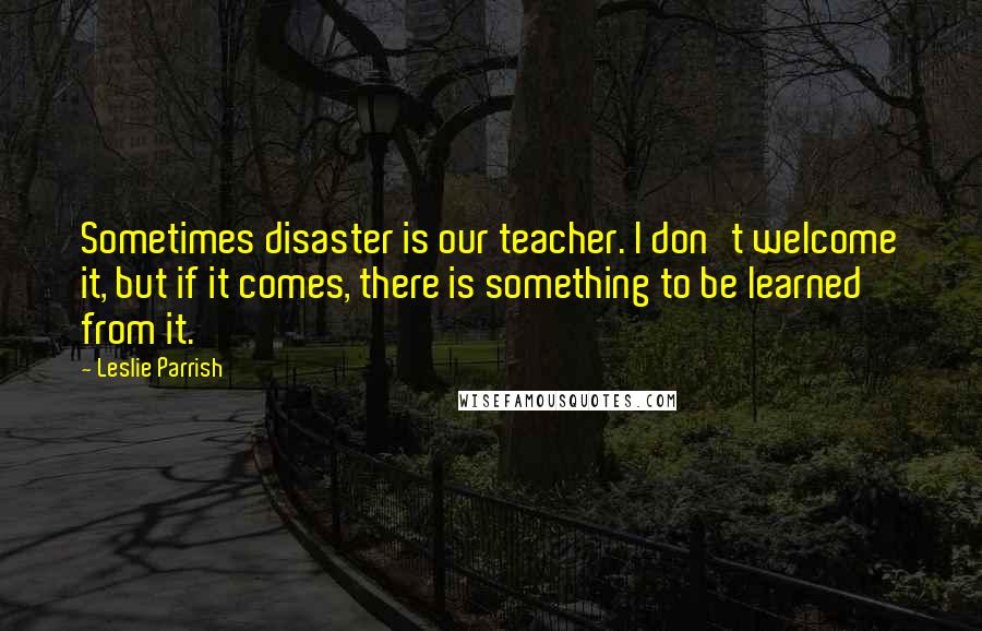 Leslie Parrish Quotes: Sometimes disaster is our teacher. I don't welcome it, but if it comes, there is something to be learned from it.