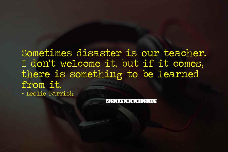 Leslie Parrish Quotes: Sometimes disaster is our teacher. I don't welcome it, but if it comes, there is something to be learned from it.