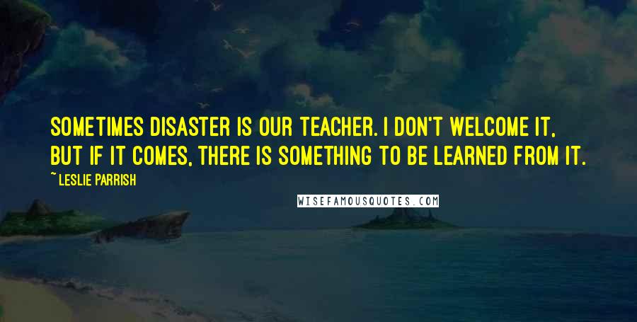 Leslie Parrish Quotes: Sometimes disaster is our teacher. I don't welcome it, but if it comes, there is something to be learned from it.