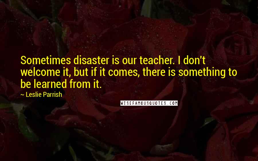 Leslie Parrish Quotes: Sometimes disaster is our teacher. I don't welcome it, but if it comes, there is something to be learned from it.