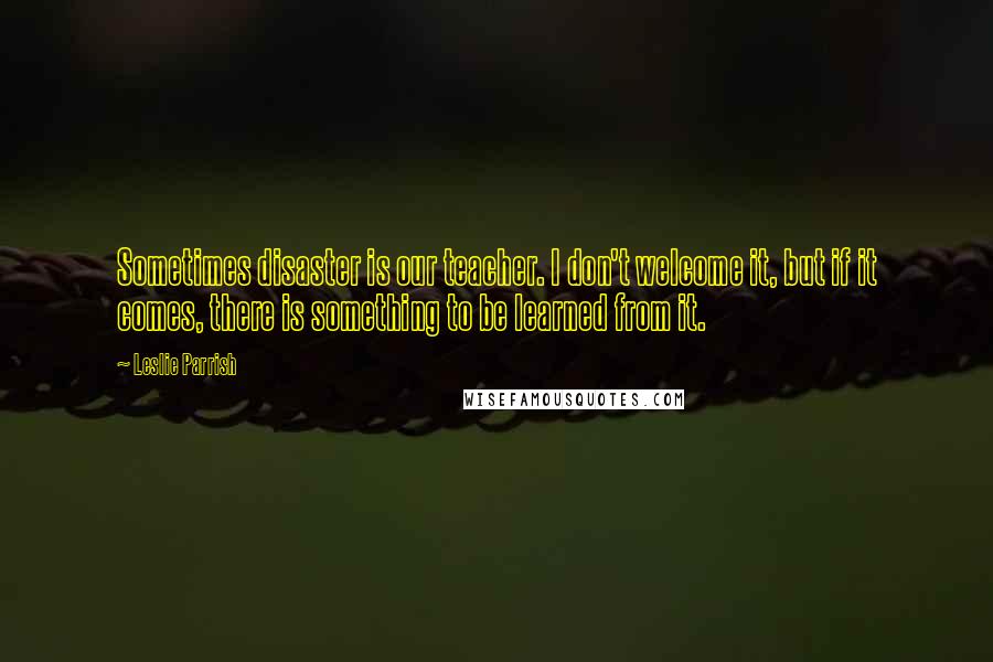 Leslie Parrish Quotes: Sometimes disaster is our teacher. I don't welcome it, but if it comes, there is something to be learned from it.