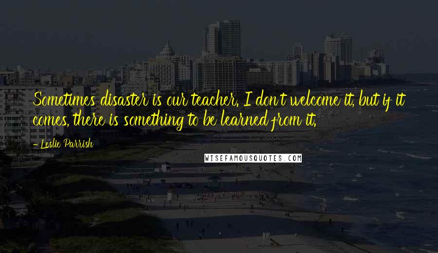 Leslie Parrish Quotes: Sometimes disaster is our teacher. I don't welcome it, but if it comes, there is something to be learned from it.