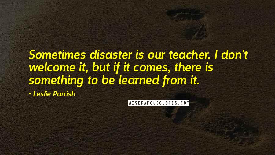 Leslie Parrish Quotes: Sometimes disaster is our teacher. I don't welcome it, but if it comes, there is something to be learned from it.