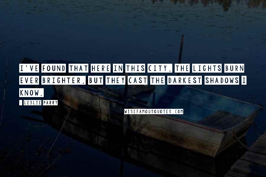 Leslie Parry Quotes: I've found that here in this city, the lights burn ever brighter, but they cast the darkest shadows I know.