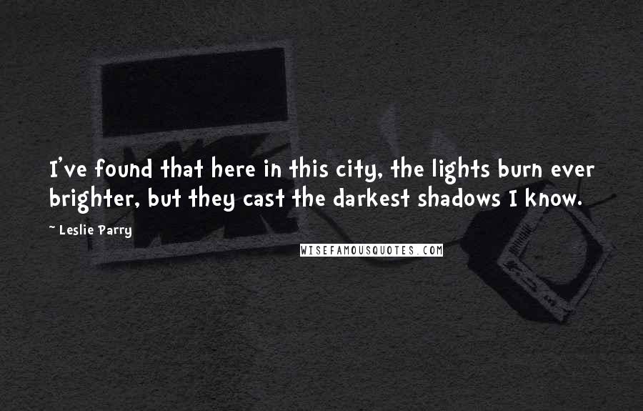 Leslie Parry Quotes: I've found that here in this city, the lights burn ever brighter, but they cast the darkest shadows I know.