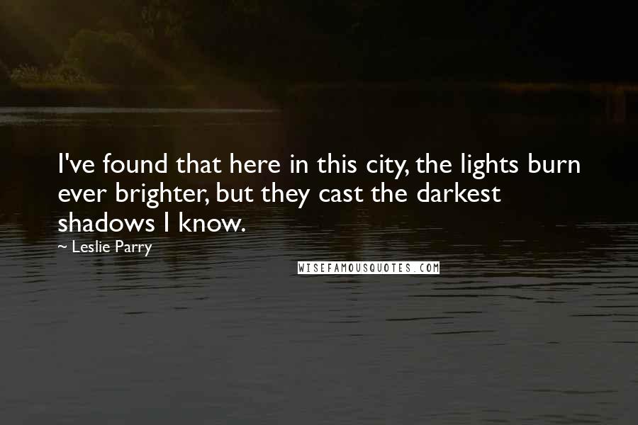 Leslie Parry Quotes: I've found that here in this city, the lights burn ever brighter, but they cast the darkest shadows I know.