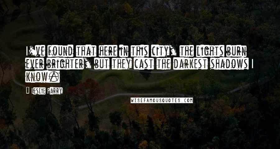 Leslie Parry Quotes: I've found that here in this city, the lights burn ever brighter, but they cast the darkest shadows I know.