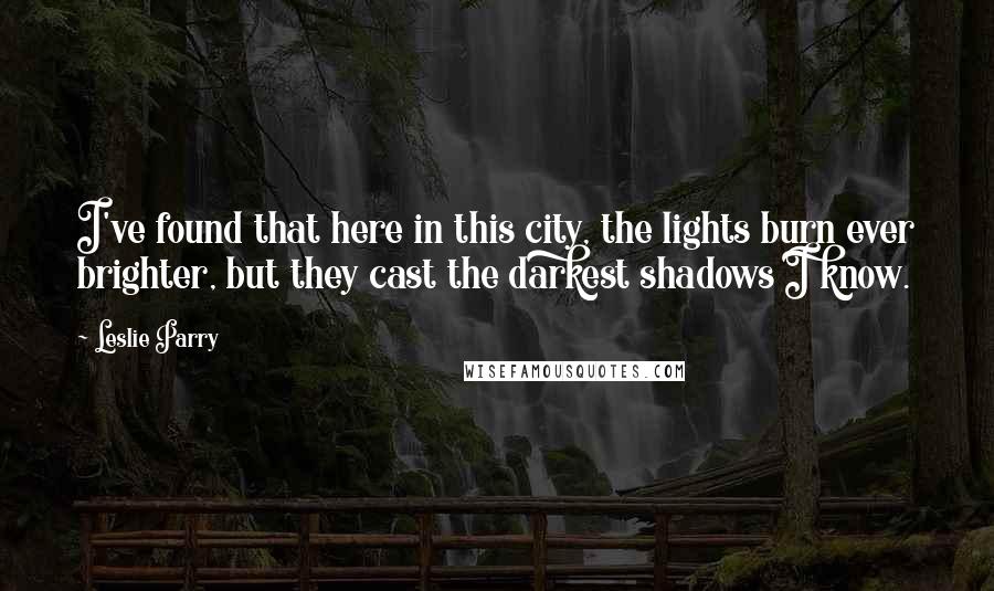 Leslie Parry Quotes: I've found that here in this city, the lights burn ever brighter, but they cast the darkest shadows I know.