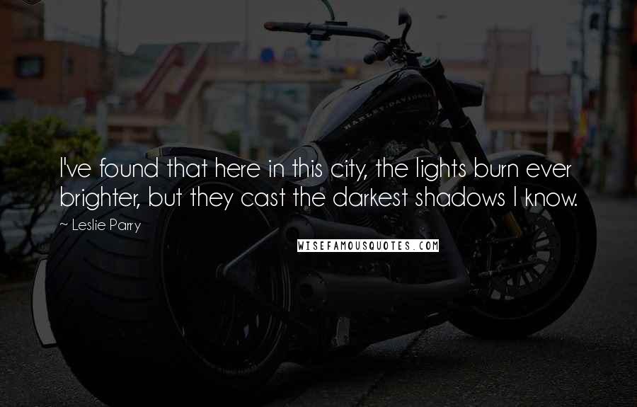 Leslie Parry Quotes: I've found that here in this city, the lights burn ever brighter, but they cast the darkest shadows I know.