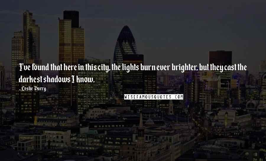 Leslie Parry Quotes: I've found that here in this city, the lights burn ever brighter, but they cast the darkest shadows I know.