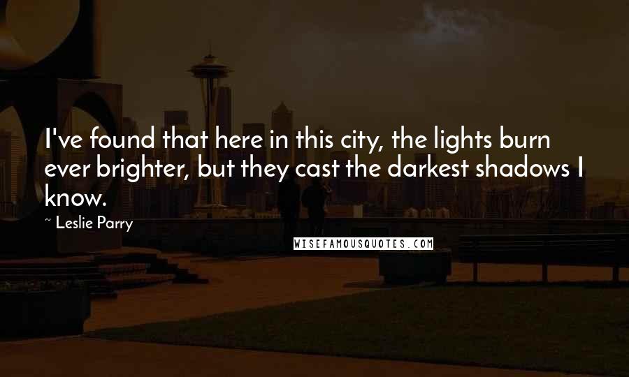 Leslie Parry Quotes: I've found that here in this city, the lights burn ever brighter, but they cast the darkest shadows I know.