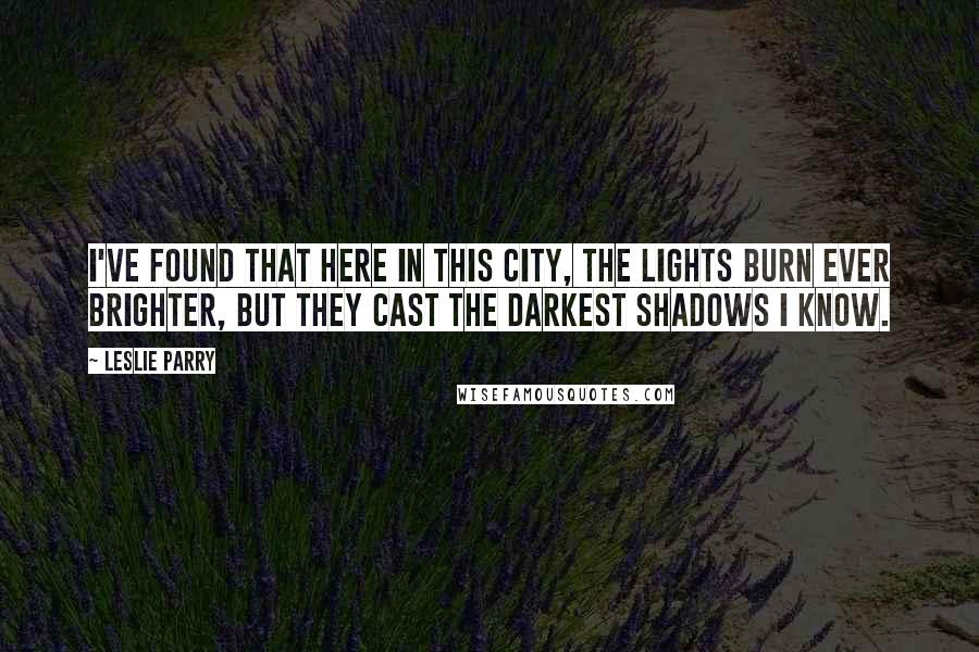 Leslie Parry Quotes: I've found that here in this city, the lights burn ever brighter, but they cast the darkest shadows I know.