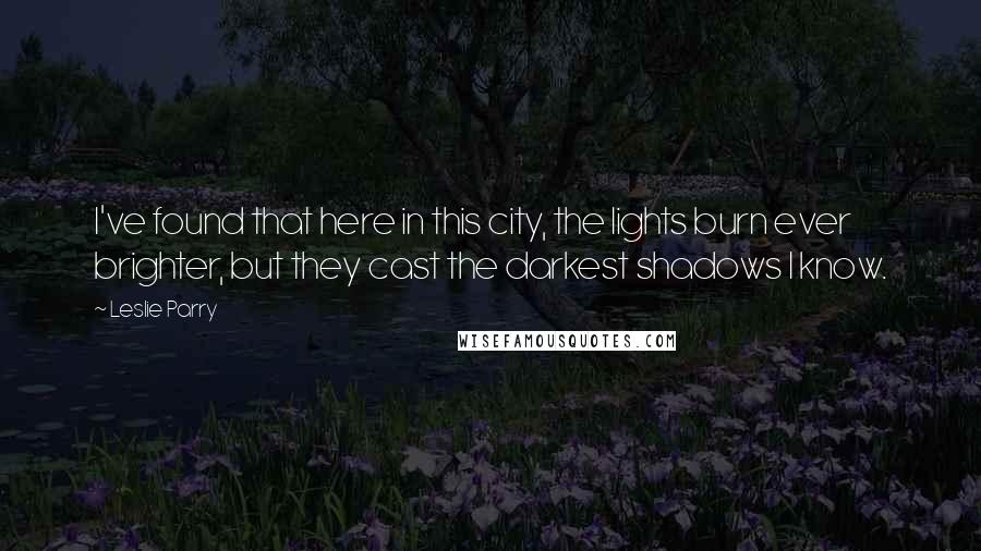 Leslie Parry Quotes: I've found that here in this city, the lights burn ever brighter, but they cast the darkest shadows I know.