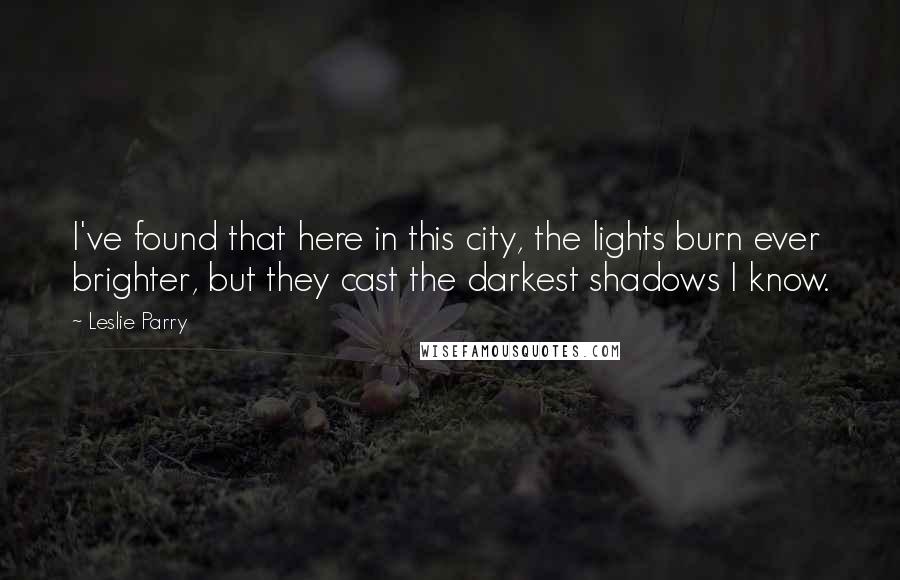 Leslie Parry Quotes: I've found that here in this city, the lights burn ever brighter, but they cast the darkest shadows I know.