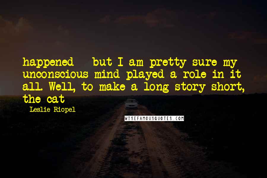 Leslie Riopel Quotes: happened - but I am pretty sure my unconscious mind played a role in it all. Well, to make a long story short, the cat