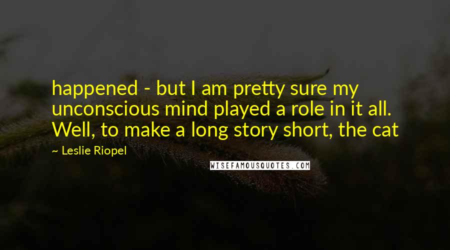 Leslie Riopel Quotes: happened - but I am pretty sure my unconscious mind played a role in it all. Well, to make a long story short, the cat