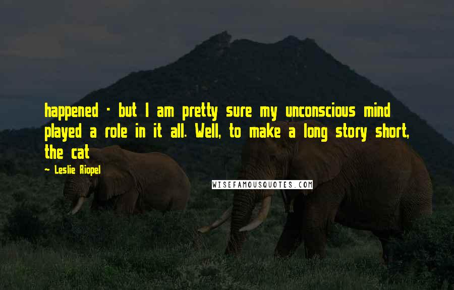 Leslie Riopel Quotes: happened - but I am pretty sure my unconscious mind played a role in it all. Well, to make a long story short, the cat