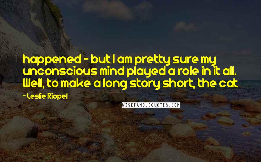 Leslie Riopel Quotes: happened - but I am pretty sure my unconscious mind played a role in it all. Well, to make a long story short, the cat