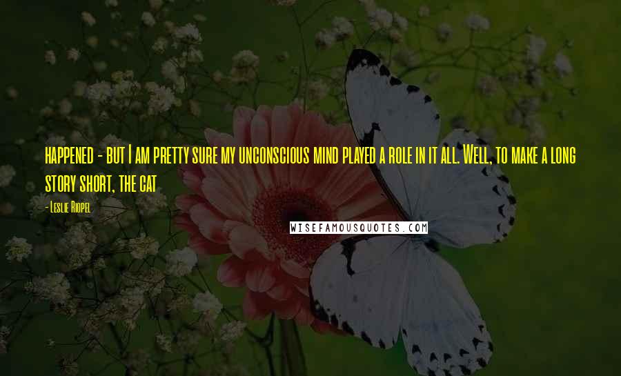 Leslie Riopel Quotes: happened - but I am pretty sure my unconscious mind played a role in it all. Well, to make a long story short, the cat