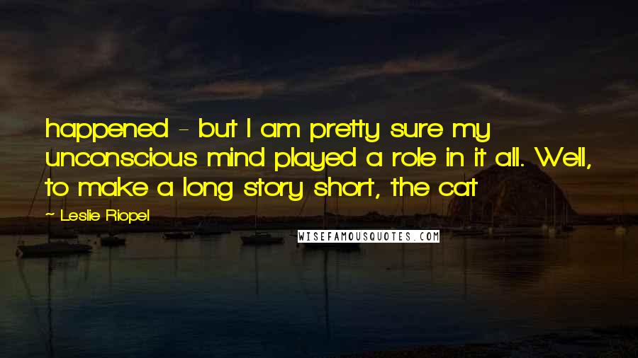 Leslie Riopel Quotes: happened - but I am pretty sure my unconscious mind played a role in it all. Well, to make a long story short, the cat