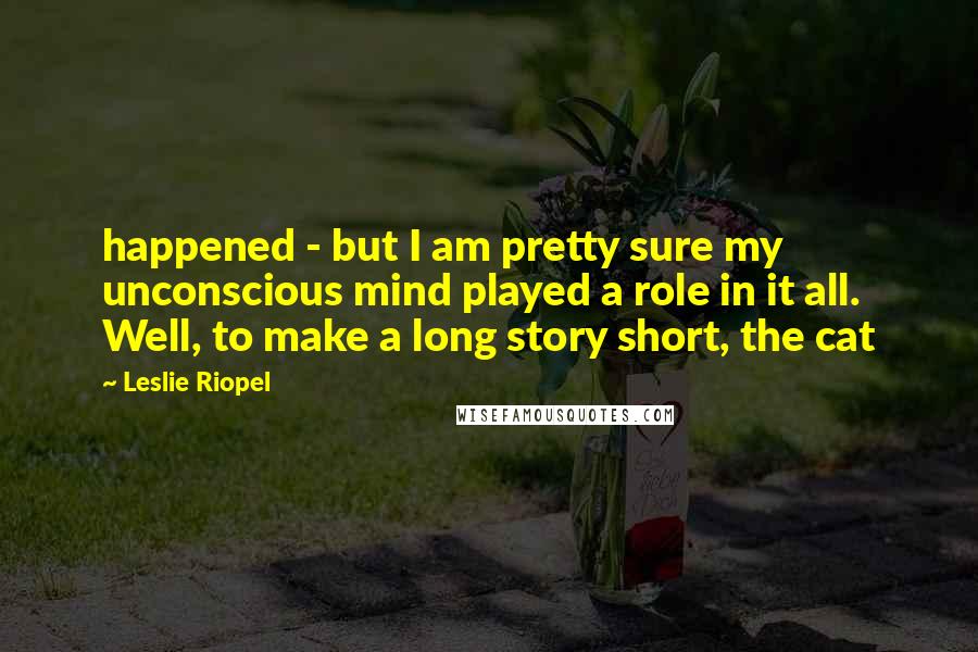 Leslie Riopel Quotes: happened - but I am pretty sure my unconscious mind played a role in it all. Well, to make a long story short, the cat