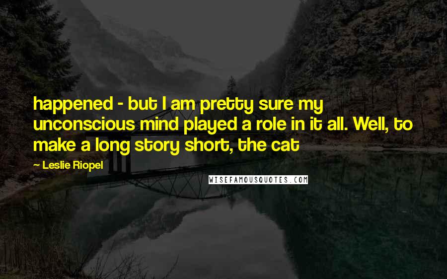 Leslie Riopel Quotes: happened - but I am pretty sure my unconscious mind played a role in it all. Well, to make a long story short, the cat