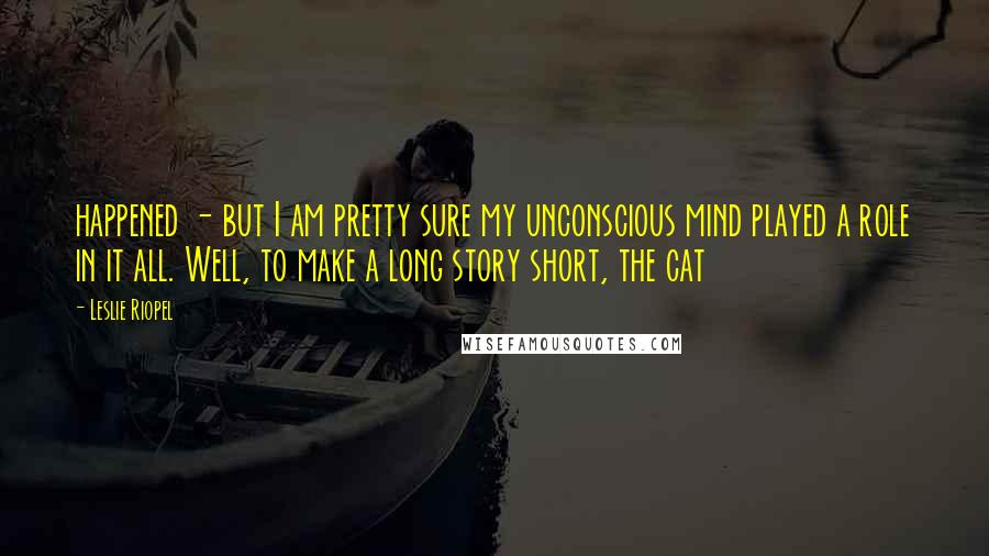 Leslie Riopel Quotes: happened - but I am pretty sure my unconscious mind played a role in it all. Well, to make a long story short, the cat