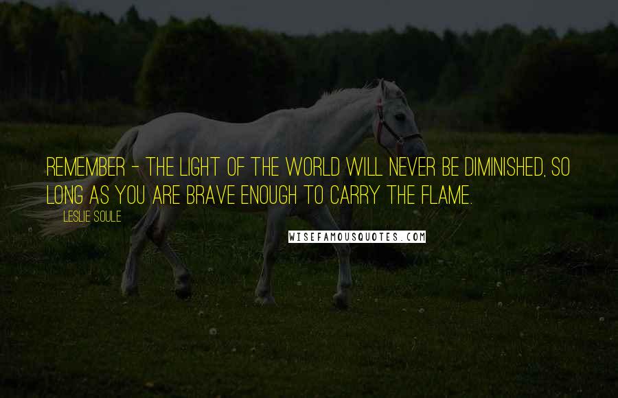 Leslie Soule Quotes: Remember - the light of the world will never be diminished, so long as you are brave enough to carry the flame.
