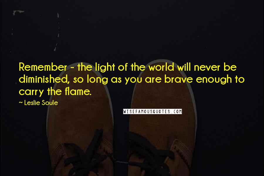 Leslie Soule Quotes: Remember - the light of the world will never be diminished, so long as you are brave enough to carry the flame.