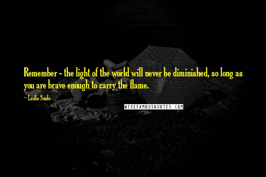 Leslie Soule Quotes: Remember - the light of the world will never be diminished, so long as you are brave enough to carry the flame.