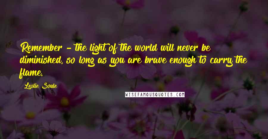 Leslie Soule Quotes: Remember - the light of the world will never be diminished, so long as you are brave enough to carry the flame.