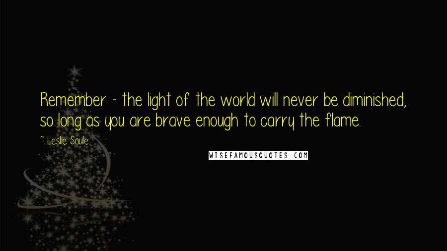 Leslie Soule Quotes: Remember - the light of the world will never be diminished, so long as you are brave enough to carry the flame.