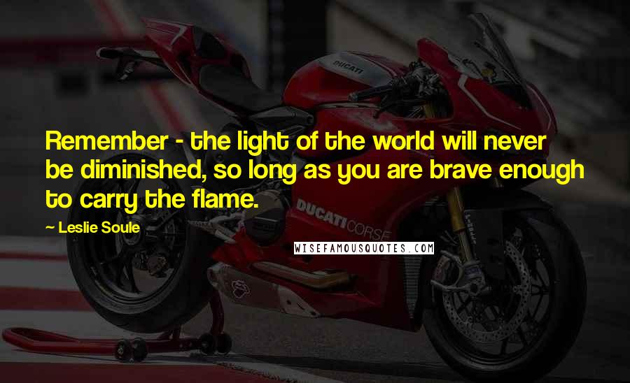 Leslie Soule Quotes: Remember - the light of the world will never be diminished, so long as you are brave enough to carry the flame.