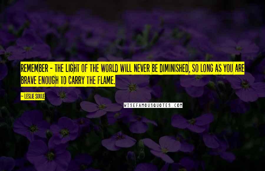 Leslie Soule Quotes: Remember - the light of the world will never be diminished, so long as you are brave enough to carry the flame.