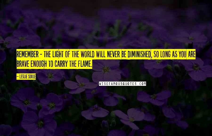 Leslie Soule Quotes: Remember - the light of the world will never be diminished, so long as you are brave enough to carry the flame.