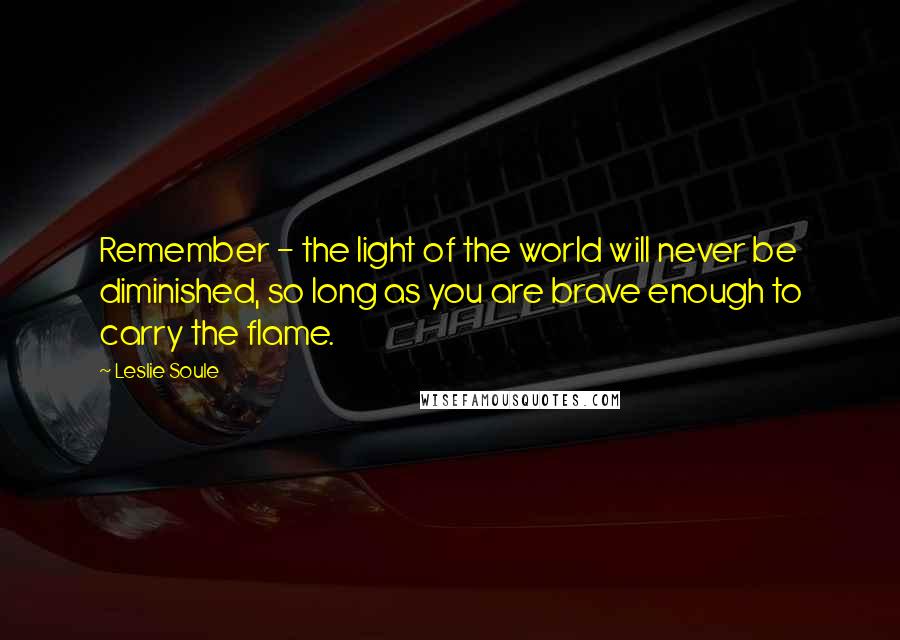 Leslie Soule Quotes: Remember - the light of the world will never be diminished, so long as you are brave enough to carry the flame.