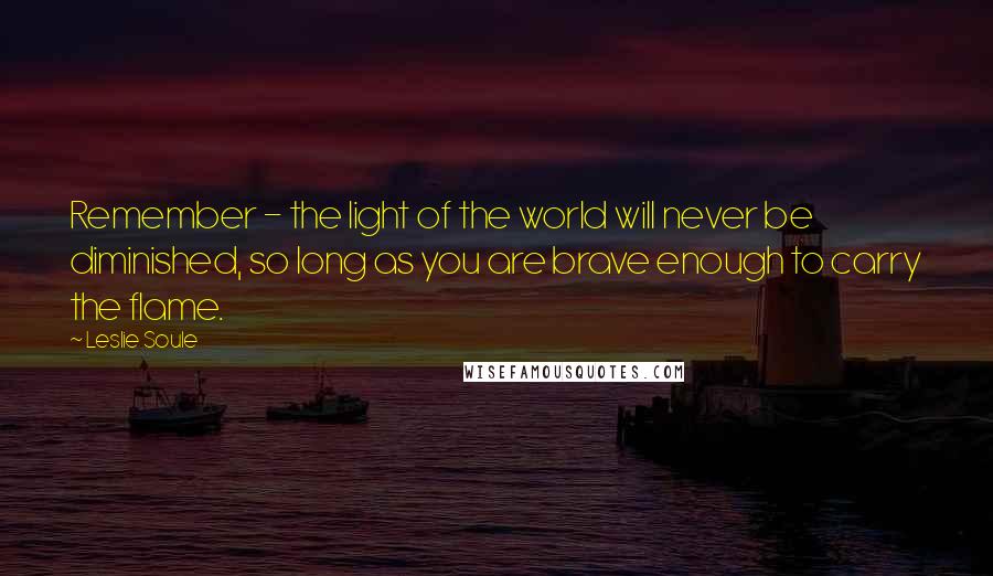 Leslie Soule Quotes: Remember - the light of the world will never be diminished, so long as you are brave enough to carry the flame.