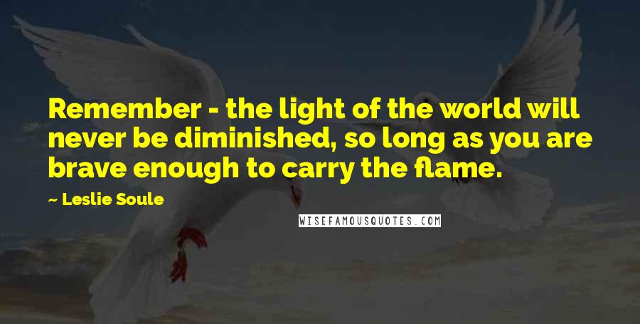 Leslie Soule Quotes: Remember - the light of the world will never be diminished, so long as you are brave enough to carry the flame.