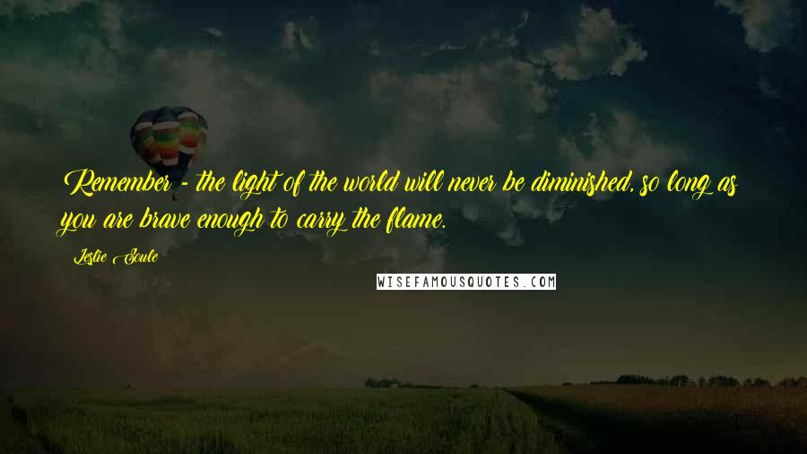 Leslie Soule Quotes: Remember - the light of the world will never be diminished, so long as you are brave enough to carry the flame.