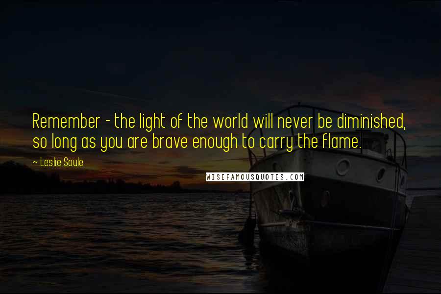 Leslie Soule Quotes: Remember - the light of the world will never be diminished, so long as you are brave enough to carry the flame.