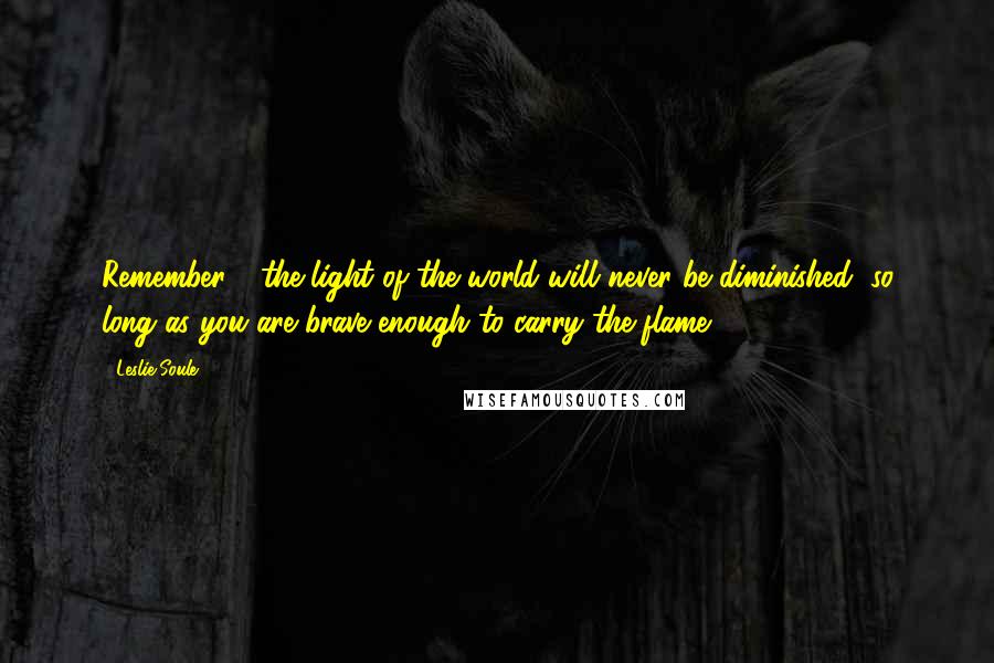 Leslie Soule Quotes: Remember - the light of the world will never be diminished, so long as you are brave enough to carry the flame.