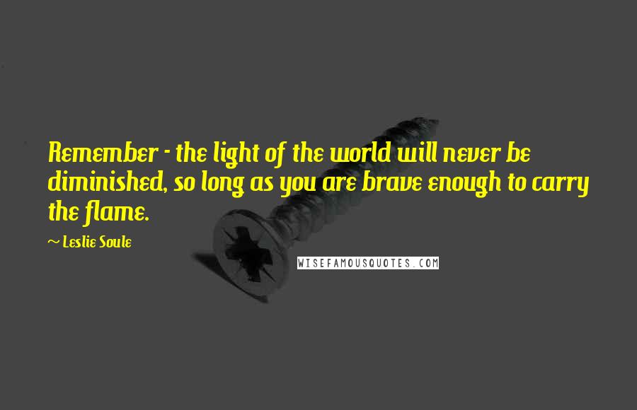 Leslie Soule Quotes: Remember - the light of the world will never be diminished, so long as you are brave enough to carry the flame.