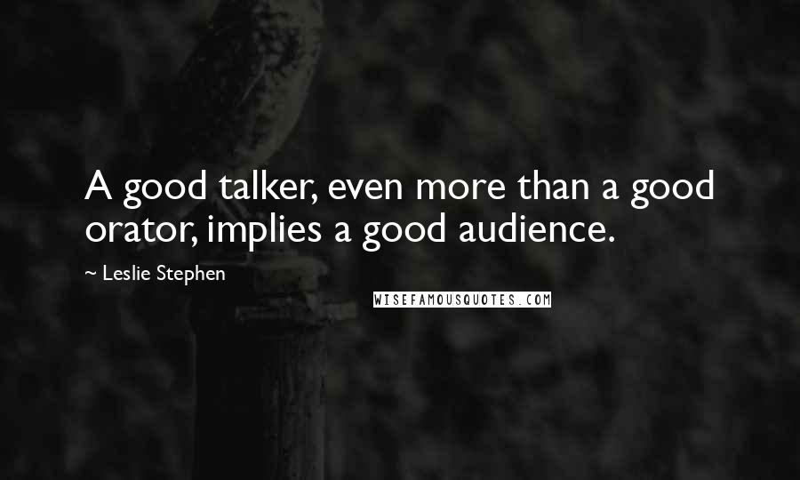 Leslie Stephen Quotes: A good talker, even more than a good orator, implies a good audience.