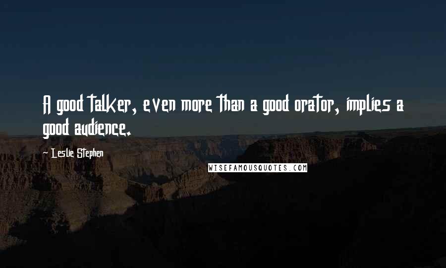 Leslie Stephen Quotes: A good talker, even more than a good orator, implies a good audience.