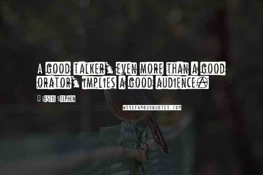 Leslie Stephen Quotes: A good talker, even more than a good orator, implies a good audience.