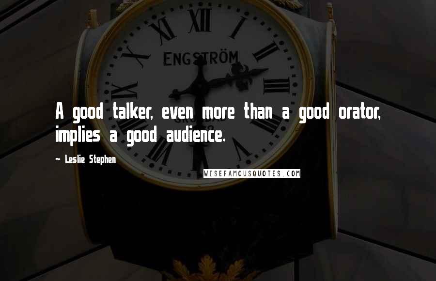Leslie Stephen Quotes: A good talker, even more than a good orator, implies a good audience.