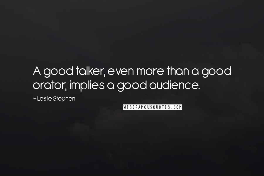 Leslie Stephen Quotes: A good talker, even more than a good orator, implies a good audience.